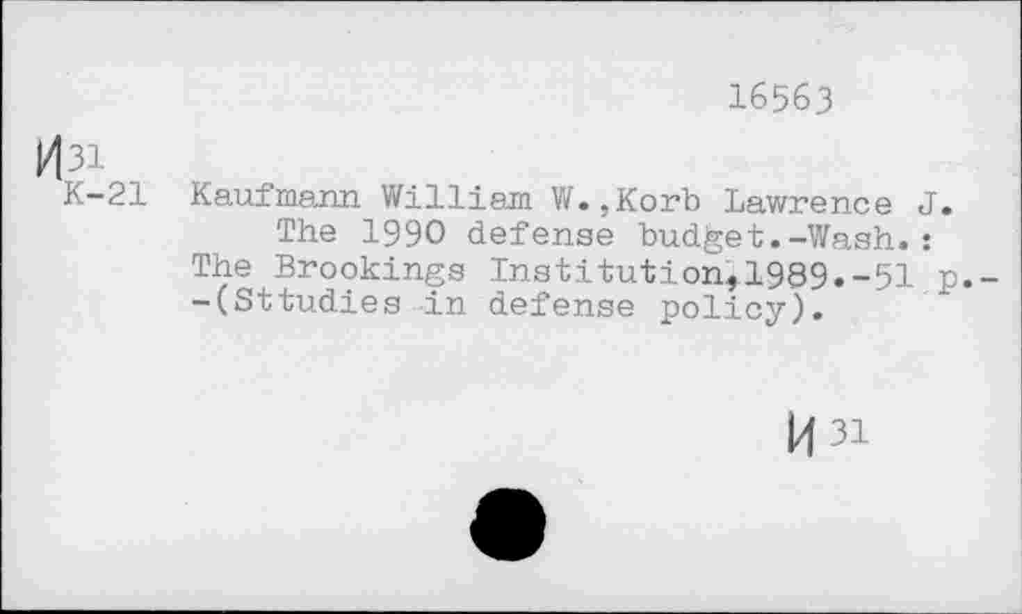 ﻿16563
k|3i
K—21 Kaufmann William W.,Korb Lawrence J.
The 1990 defense budget.-Wash.:
The Brookings Institution,1989.-51 p.--(Sttudies in defense policy).
H3i